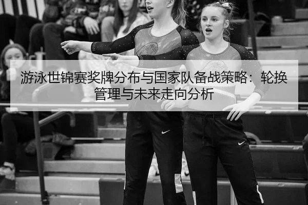 游泳世锦赛奖牌分布与国家队备战策略：轮换管理与未来走向分析