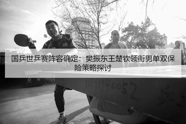 国乒世乒赛阵容确定：樊振东王楚钦领衔男单双保险策略探讨